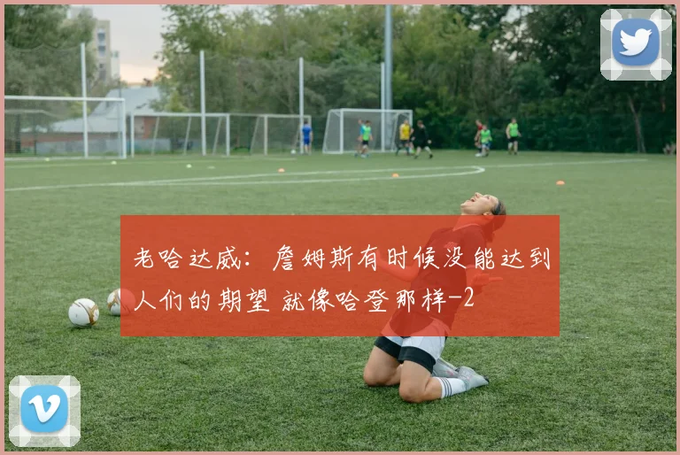 老哈达威：詹姆斯有时候没能达到人们的期望 就像哈登那样