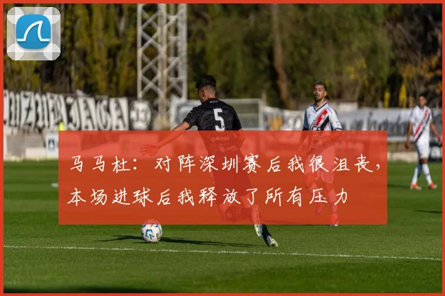 马马杜：对阵深圳赛后我很沮丧，本场进球后我释放了所有压力
