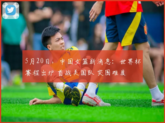 5月20日，中国女篮新消息：世界杯赛程出炉 首战美国队 突围难度