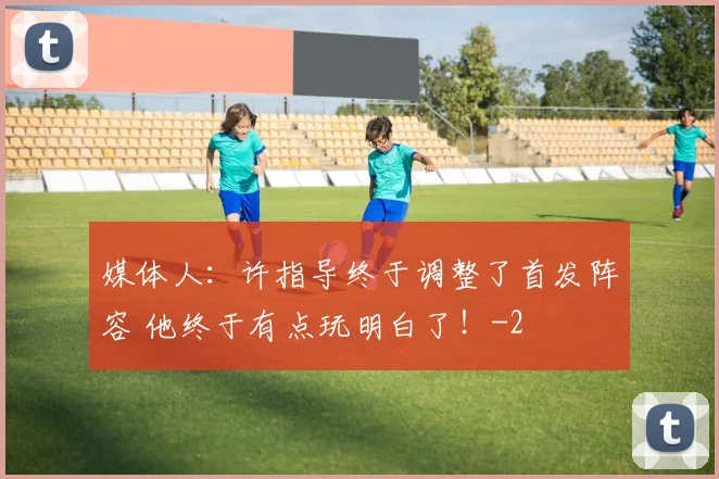 媒体人：许指导终于调整了首发阵容 他终于有点玩明白了！