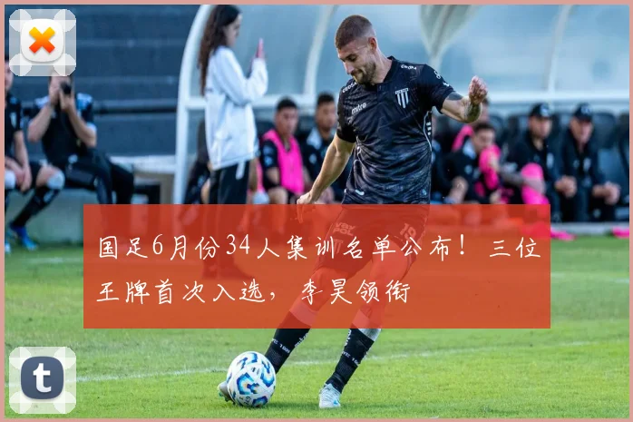 国足6月份34人集训名单公布！三位王牌首次入选，李昊领衔