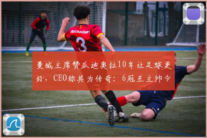 曼城主席赞瓜迪奥拉10年让足球更好，CEO称其为传奇：6冠王主帅今夏离任