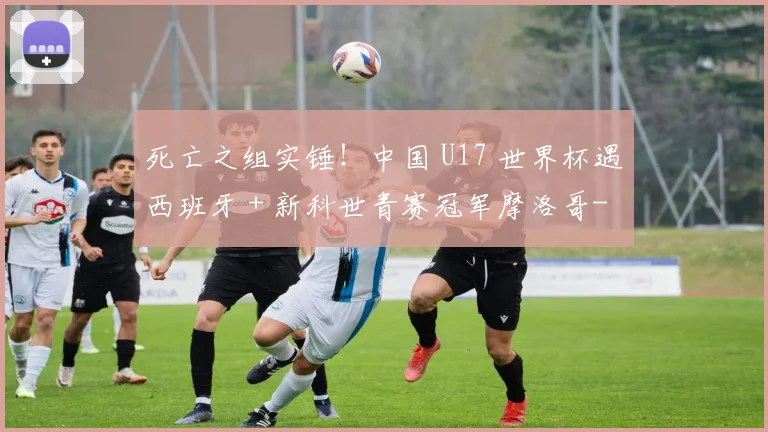 死亡之组实锤!中国 U17 世界杯遇西班牙 + 新科世青赛冠军摩洛哥