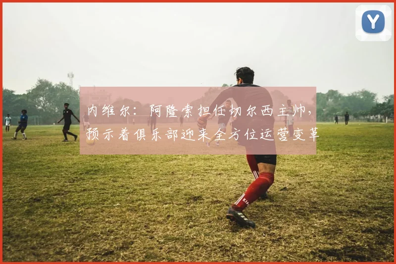 内维尔：阿隆索担任切尔西主帅，预示着俱乐部迎来全方位运营变革