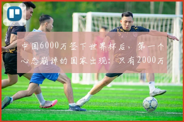 中国6000万签下世界杯后，第一个心态崩掉的国家出现：只有2000万