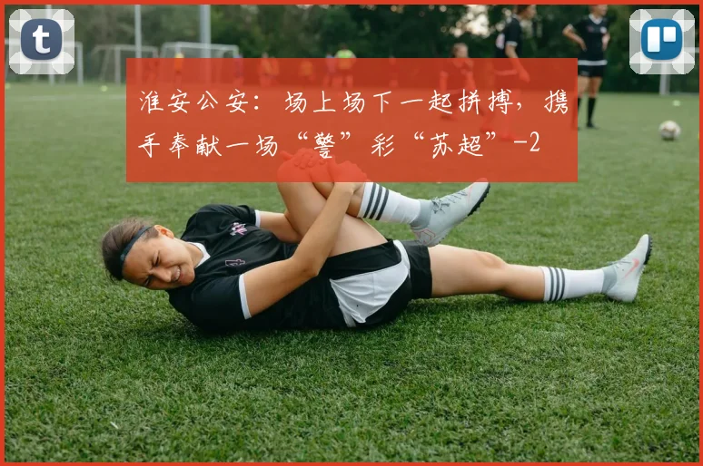 淮安公安：场上场下一起拼搏，携手奉献一场“警”彩“苏超”