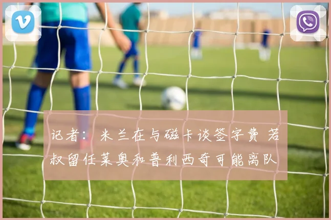 记者：米兰在与磁卡谈签字费 若囧叔留任莱奥和普利西奇可能离队