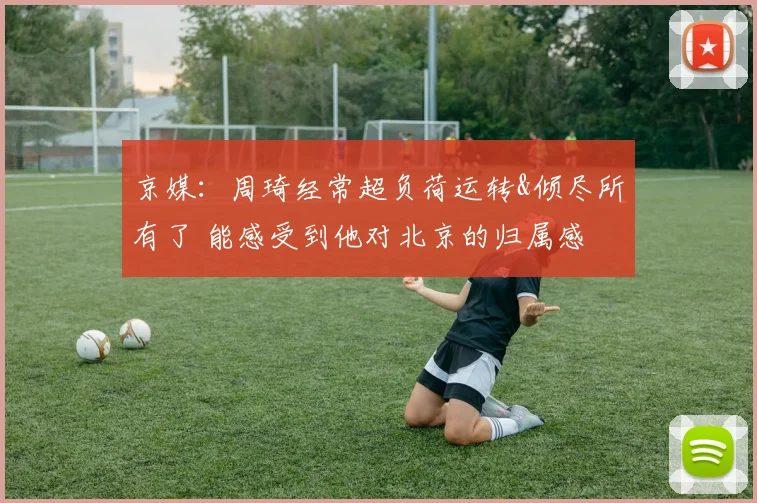 京媒：周琦经常超负荷运转&倾尽所有了 能感受到他对北京的归属感