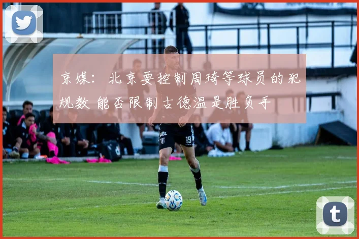 京媒：北京要控制周琦等球员的犯规数 能否限制古德温是胜负手