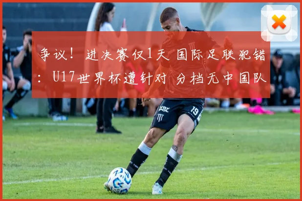 争议！进决赛仅1天 国际足联犯错：U17世界杯遭针对 分档无中国队