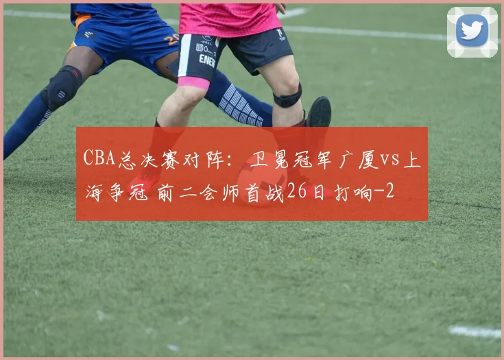 CBA总决赛对阵：卫冕冠军广厦vs上海争冠 前二会师首战26日打响