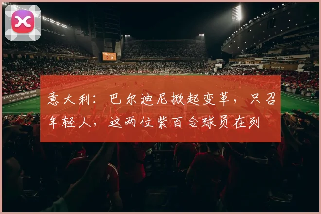 意大利：巴尔迪尼掀起变革，只召年轻人，这两位紫百合球员在列