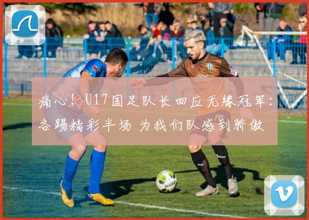痛心！U17国足队长回应无缘冠军：各踢精彩半场 为我们队感到骄傲