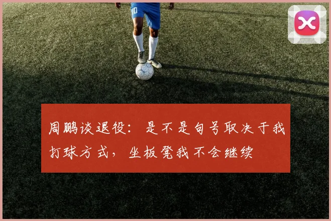 周鹏谈退役：是不是句号取决于我打球方式，坐板凳我不会继续