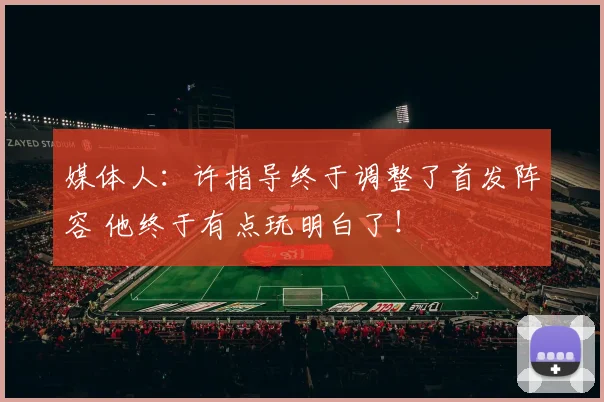 媒体人：许指导终于调整了首发阵容 他终于有点玩明白了！