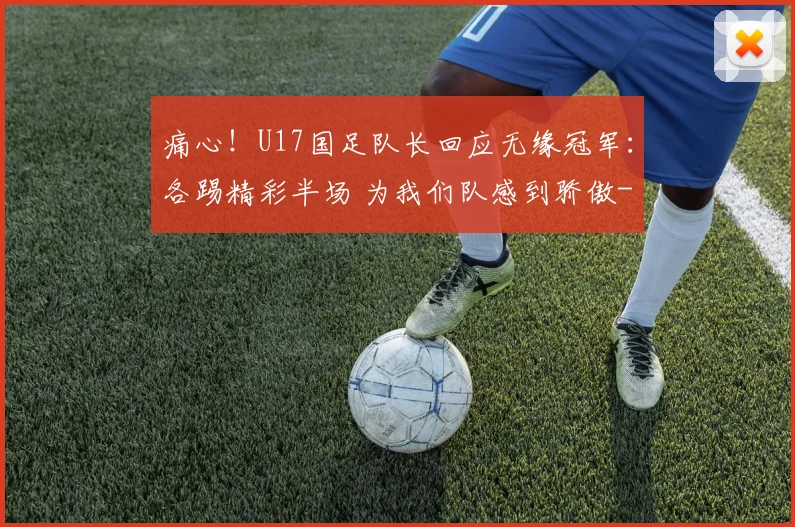 痛心！U17国足队长回应无缘冠军：各踢精彩半场 为我们队感到骄傲