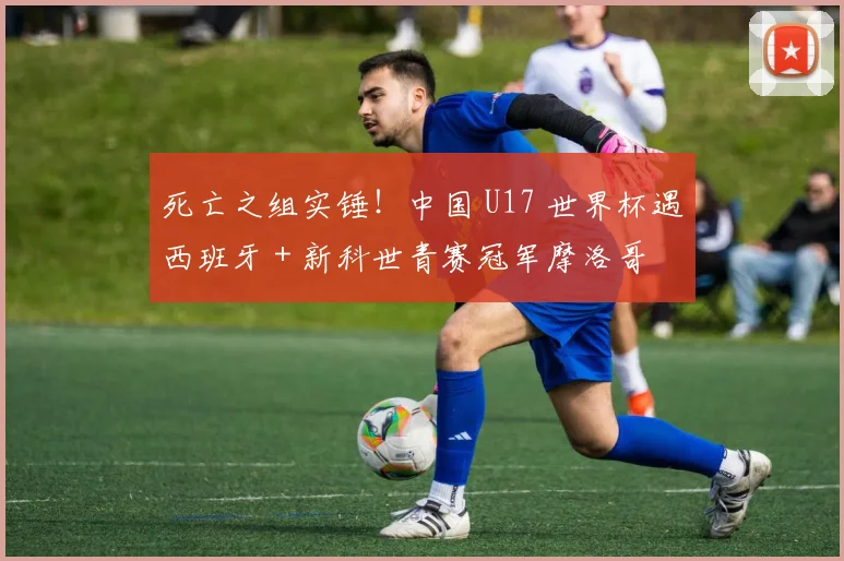 死亡之组实锤！中国 U17 世界杯遇西班牙 + 新科世青赛冠军摩洛哥