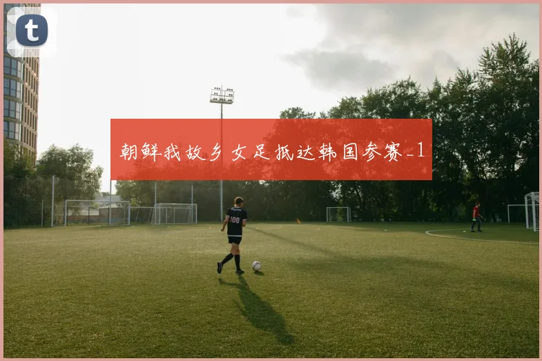 朝鲜我故乡女足抵达韩国参赛_1