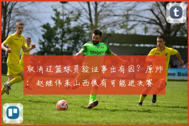 取消辽篮球员验证事出有因？原帅：赵继伟来山西很有可能进决赛