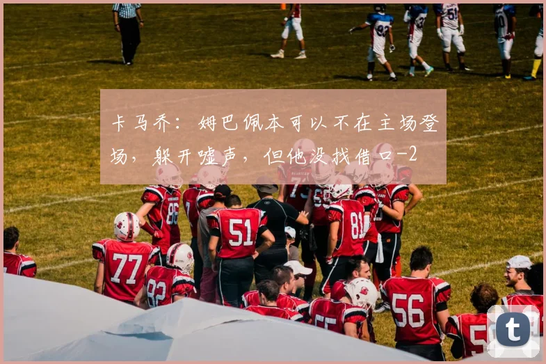 卡马乔：姆巴佩本可以不在主场登场，躲开嘘声，但他没找借口