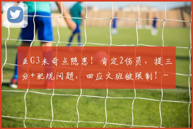 丢G3米奇点隐患！肯定2伤员，提三分+犯规问题，回应文班被限制！