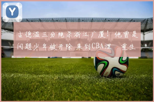 古德温三分绝杀浙江广厦！他曾是问题少年被开除 来到CBA涅槃重生