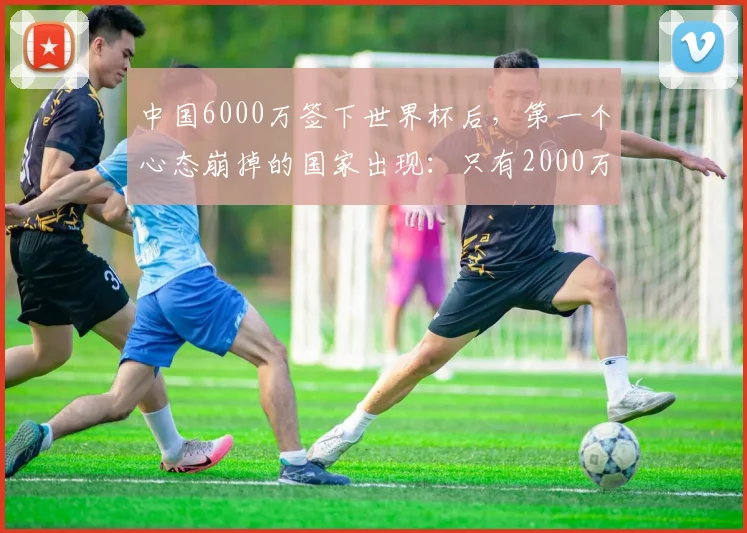 中国6000万签下世界杯后，第一个心态崩掉的国家出现：只有2000万