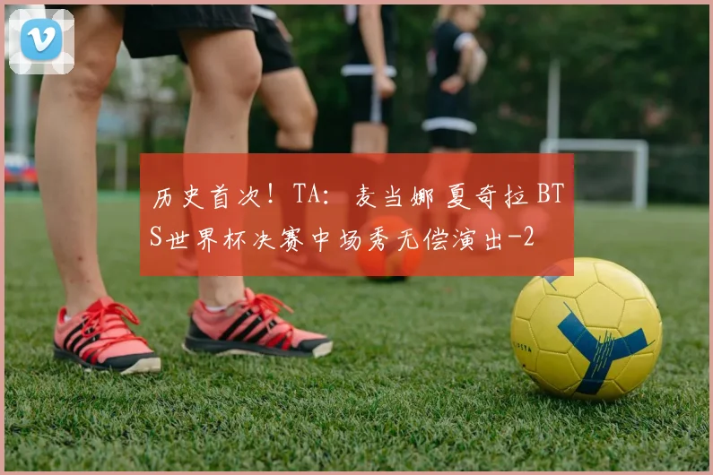 历史首次！TA：麦当娜 夏奇拉 BTS世界杯决赛中场秀无偿演出