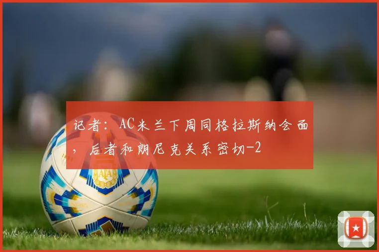 记者：AC米兰下周同格拉斯纳会面，后者和朗尼克关系密切