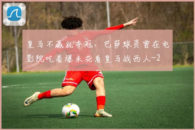 皇马不赢就夺冠，巴萨球员曾在电影院吃着爆米花看皇马战西人