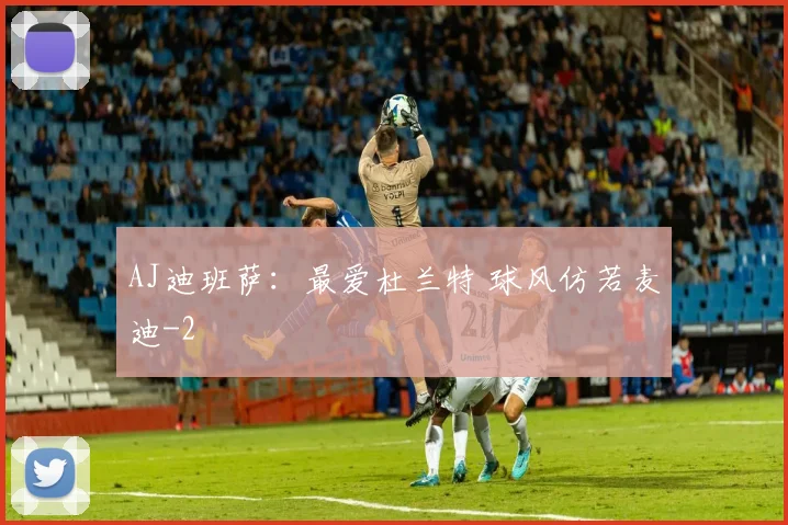 AJ迪班萨：最爱杜兰特 球风仿若麦迪