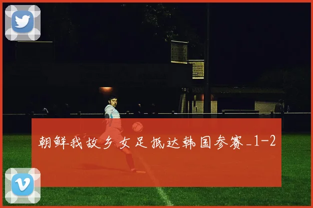 朝鲜我故乡女足抵达韩国参赛_1