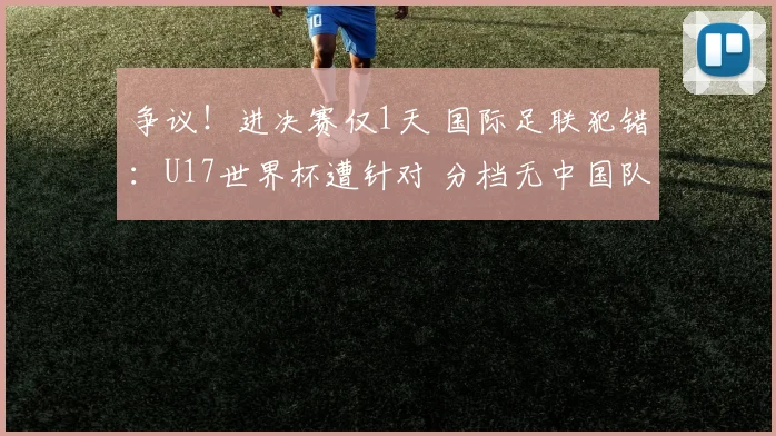 争议！进决赛仅1天 国际足联犯错：U17世界杯遭针对 分档无中国队