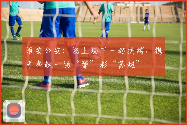 淮安公安：场上场下一起拼搏，携手奉献一场“警”彩“苏超”