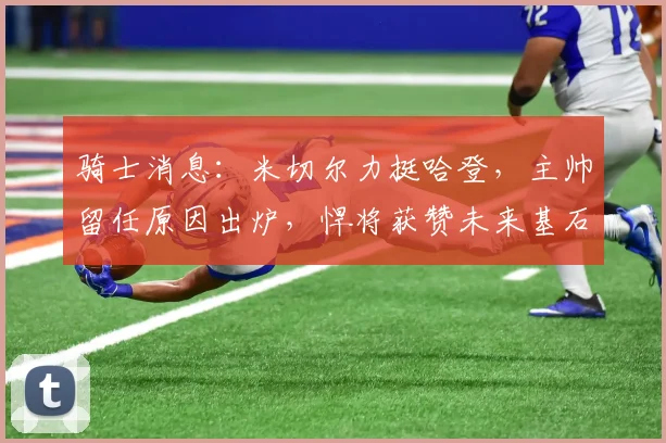 骑士消息：米切尔力挺哈登，主帅留任原因出炉，悍将获赞未来基石