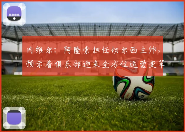 内维尔:阿隆索担任切尔西主帅,预示着俱乐部迎来全方位运营变革