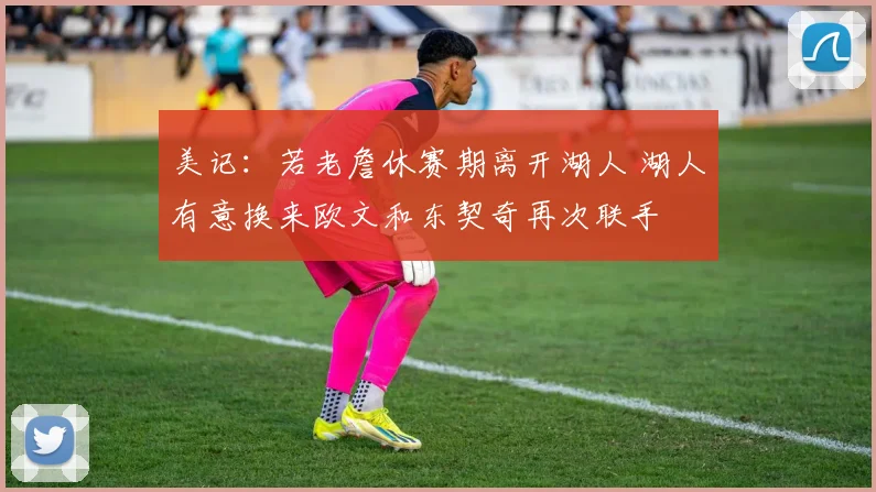美记：若老詹休赛期离开湖人 湖人有意换来欧文和东契奇再次联手