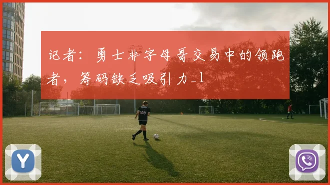 记者：勇士非字母哥交易中的领跑者，筹码缺乏吸引力_1