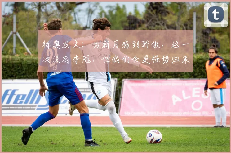 特奥发文：为新月感到骄傲，这一次没有夺冠，但我们会更强势归来