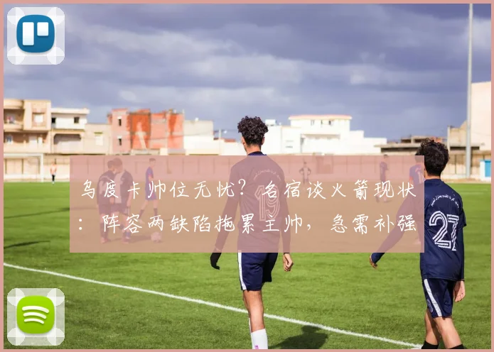 乌度卡帅位无忧?名宿谈火箭现状:阵容两缺陷拖累主帅,急需补强