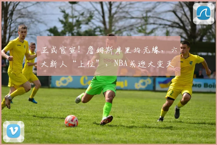 正式官宣！詹姆斯库里均无缘，六大新人“上位”，NBA或迎大变天