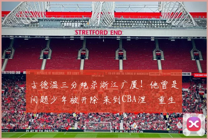 古德温三分绝杀浙江广厦！他曾是问题少年被开除 来到CBA涅槃重生