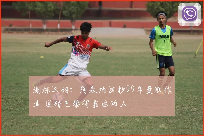谢林汉姆：阿森纳该抄99年曼联作业 逆转巴黎得靠这两人