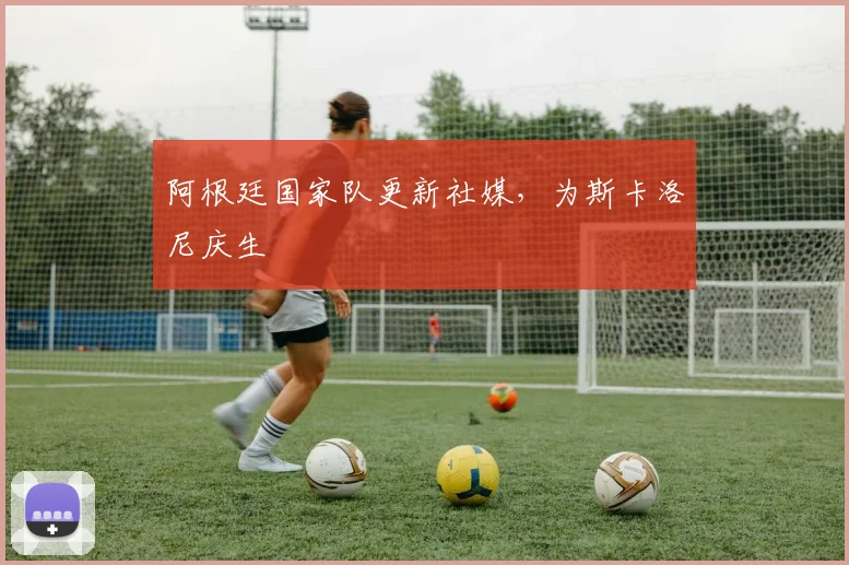 阿根廷国家队更新社媒，为斯卡洛尼庆生