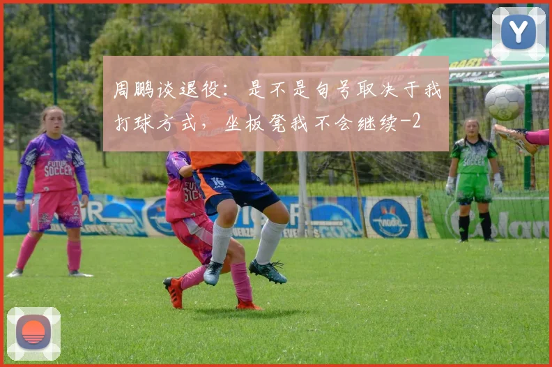 周鹏谈退役：是不是句号取决于我打球方式，坐板凳我不会继续