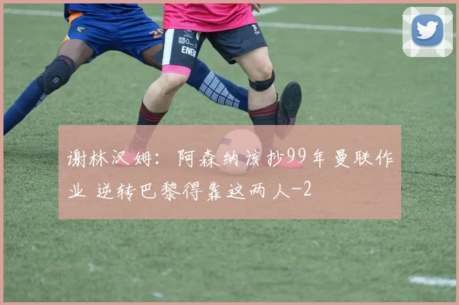 谢林汉姆：阿森纳该抄99年曼联作业 逆转巴黎得靠这两人