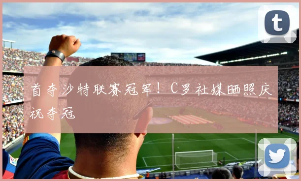 首夺沙特联赛冠军！C罗社媒晒照庆祝夺冠