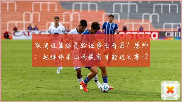 取消辽篮球员验证事出有因？原帅：赵继伟来山西很有可能进决赛