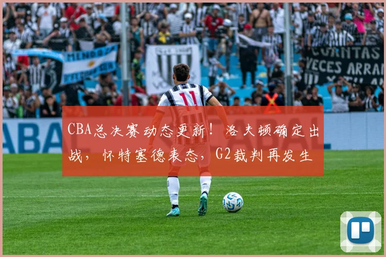 CBA总决赛动态更新！洛夫顿确定出战，怀特塞德表态，G2裁判再发生变化，孙铭徽继续带伤上场