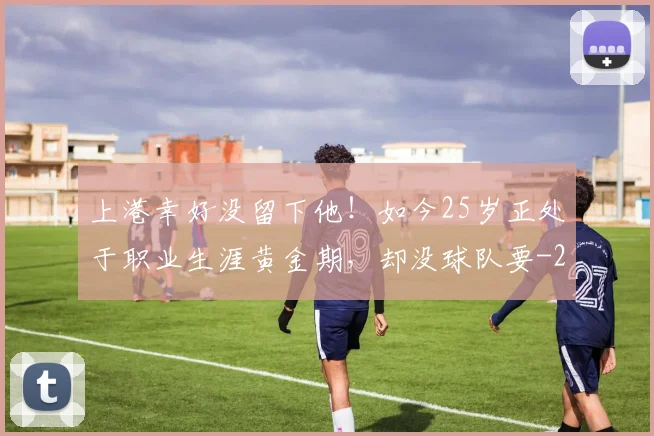上港幸好没留下他!如今25岁正处于职业生涯黄金期,却没球队要